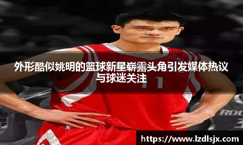 外形酷似姚明的篮球新星崭露头角引发媒体热议与球迷关注