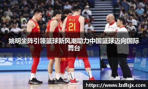 姚明坐阵引领篮球新风潮助力中国篮球迈向国际舞台