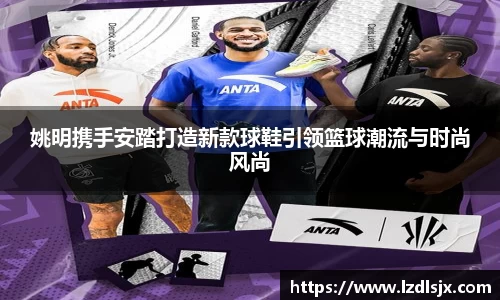 姚明携手安踏打造新款球鞋引领篮球潮流与时尚风尚