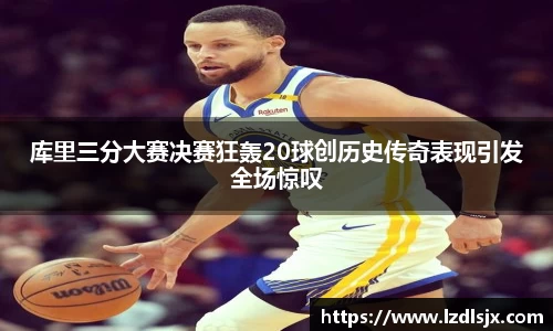 库里三分大赛决赛狂轰20球创历史传奇表现引发全场惊叹