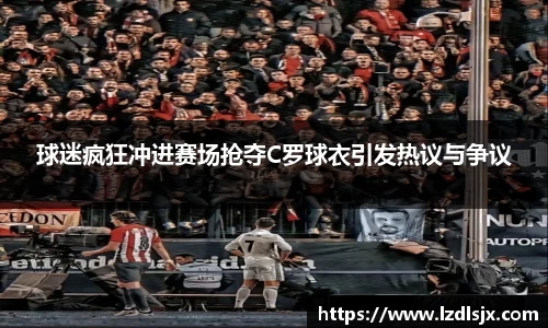 球迷疯狂冲进赛场抢夺C罗球衣引发热议与争议