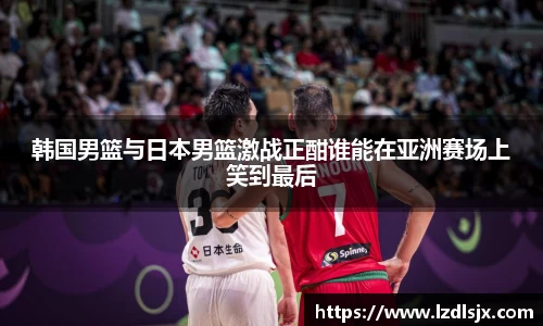 韩国男篮与日本男篮激战正酣谁能在亚洲赛场上笑到最后
